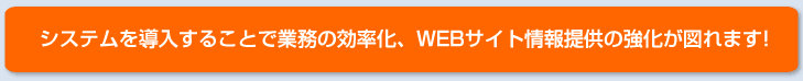 システムを導入することで業務の効率化、WEBサイト情報提供の強化が図れます！